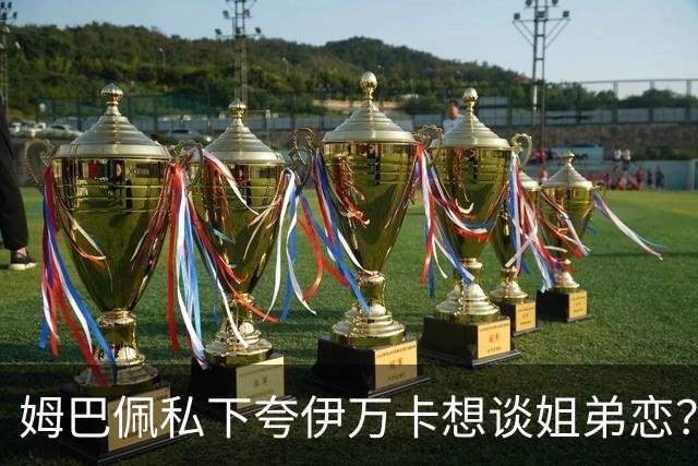 姆巴佩私下夸伊万卡想谈姐弟恋？差17岁的瓜，到底有几分真？